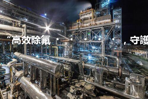 “高效除氟，守護(hù)碧水藍(lán)天——廢水中氟離子處理新篇章”